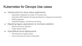 Kubernetes for Devops Use cases
● Infrastructure for cloud native applications
○ Applications deployed as cluster of microservices
○ Automate CI/CD pipeline through development, staging and production
○ Rolling upgrades
○ Integrated logging, monitoring and tracing
● Migrating legacy applications to Container platform
○ Efficient resource utilization
○ Faster feature rollout
● Hybrid/Multi-cloud deployments
○ Not locked into single provider
○ Use on-premise and cloud combination
 