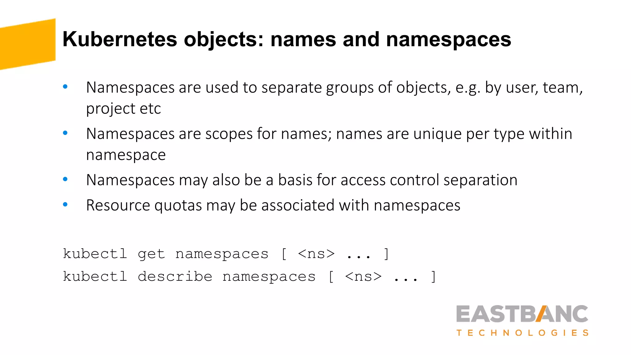 Kubernetes objects: names and namespaces
• Namespaces are used to separate groups of objects, e.g. by user, team,
project etc
• Namespaces are scopes for names; names are unique per type within
namespace
• Namespaces may also be a basis for access control separation
• Resource quotas may be associated with namespaces
kubectl get namespaces [ <ns> ... ]
kubectl describe namespaces [ <ns> ... ]
 