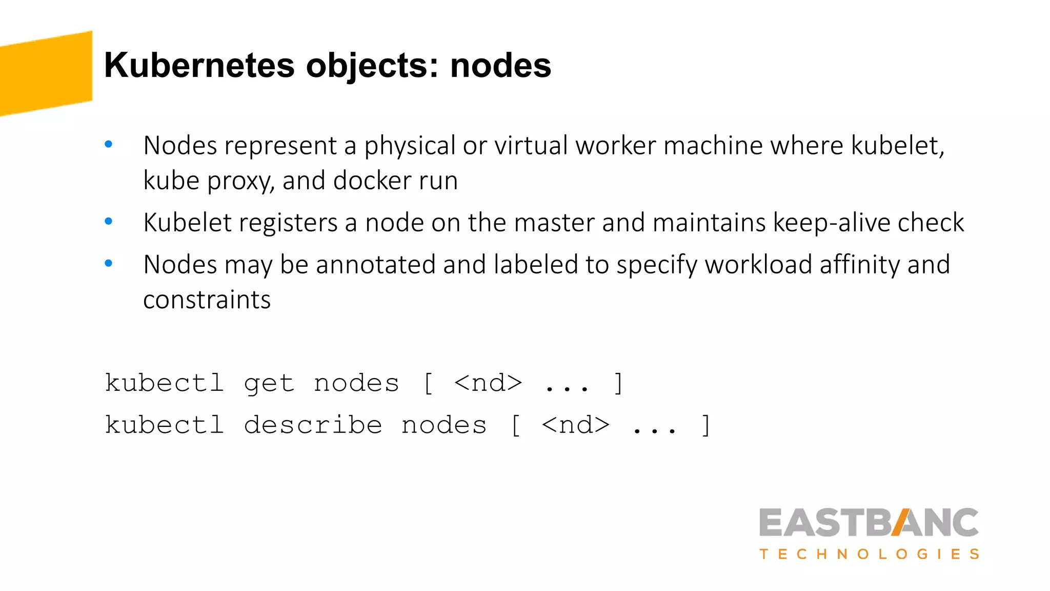 Kubernetes objects: nodes
• Nodes represent a physical or virtual worker machine where kubelet,
kube proxy, and docker run
• Kubelet registers a node on the master and maintains keep-alive check
• Nodes may be annotated and labeled to specify workload affinity and
constraints
kubectl get nodes [ <nd> ... ]
kubectl describe nodes [ <nd> ... ]
 