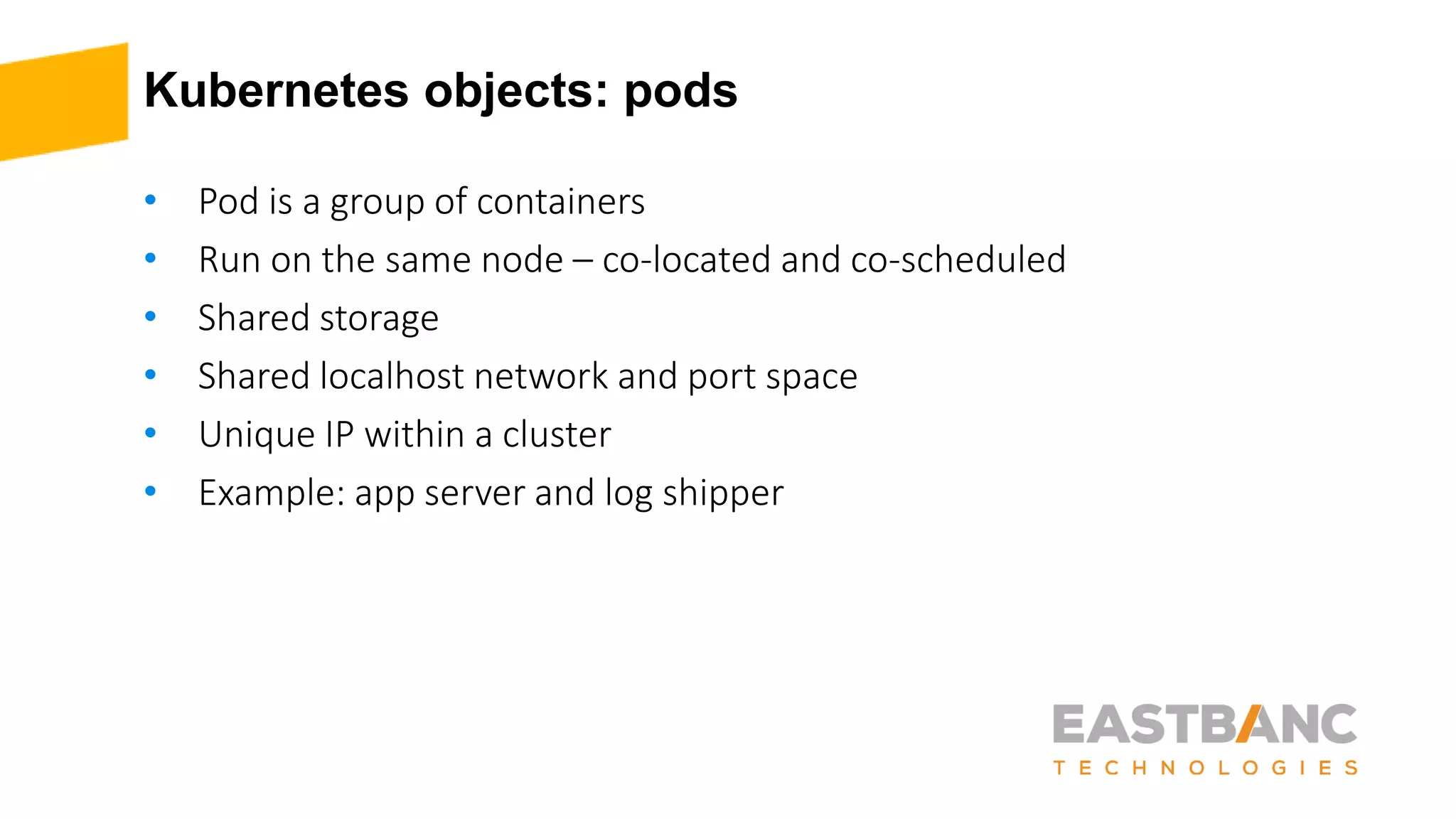 Kubernetes objects: pods
• Pod is a group of containers
• Run on the same node – co-located and co-scheduled
• Shared storage
• Shared localhost network and port space
• Unique IP within a cluster
• Example: app server and log shipper
 