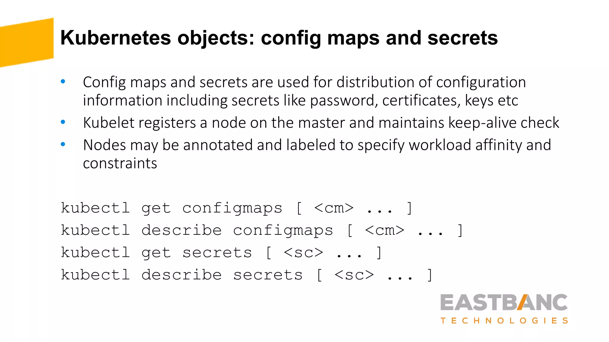 Kubernetes objects: config maps and secrets
• Config maps and secrets are used for distribution of configuration
information including secrets like password, certificates, keys etc
• Kubelet registers a node on the master and maintains keep-alive check
• Nodes may be annotated and labeled to specify workload affinity and
constraints
kubectl get configmaps [ <cm> ... ]
kubectl describe configmaps [ <cm> ... ]
kubectl get secrets [ <sc> ... ]
kubectl describe secrets [ <sc> ... ]
 