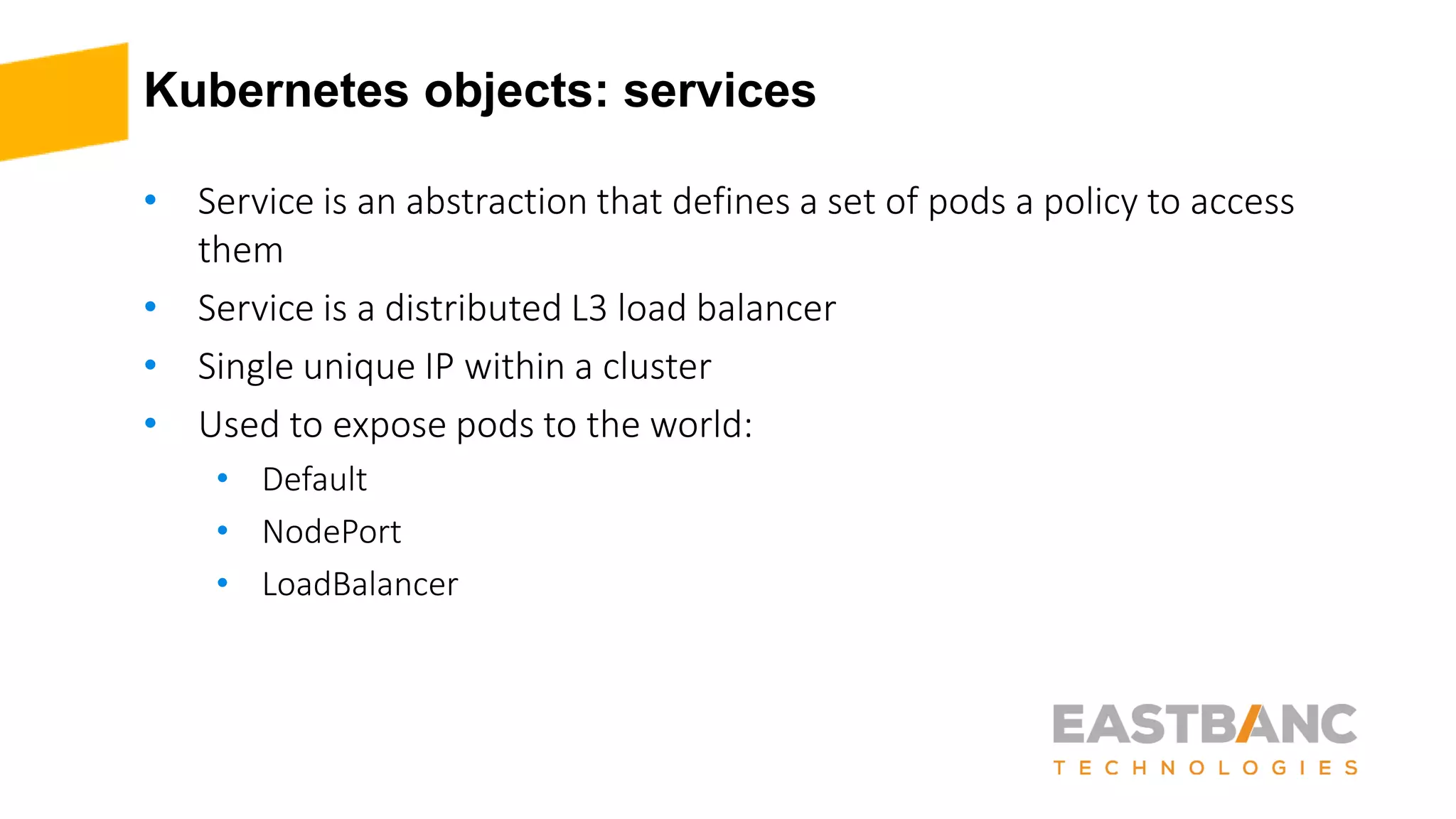 Kubernetes objects: services
• Service is an abstraction that defines a set of pods a policy to access
them
• Service is a distributed L3 load balancer
• Single unique IP within a cluster
• Used to expose pods to the world:
• Default
• NodePort
• LoadBalancer
 