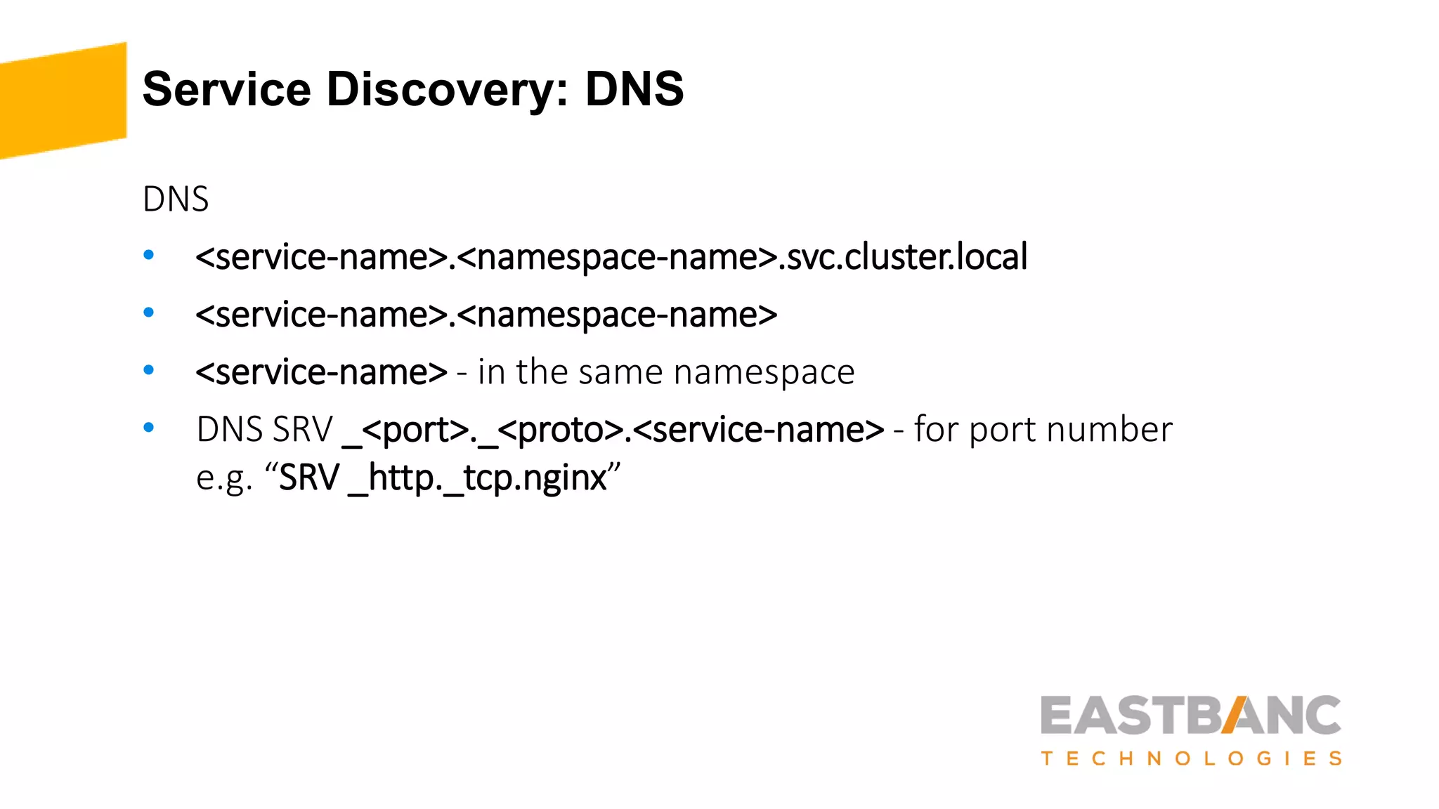 Service Discovery: DNS
DNS
• <service-name>.<namespace-name>.svc.cluster.local
• <service-name>.<namespace-name>
• <service-name> - in the same namespace
• DNS SRV _<port>._<proto>.<service-name> - for port number
e.g. “SRV _http._tcp.nginx”
 