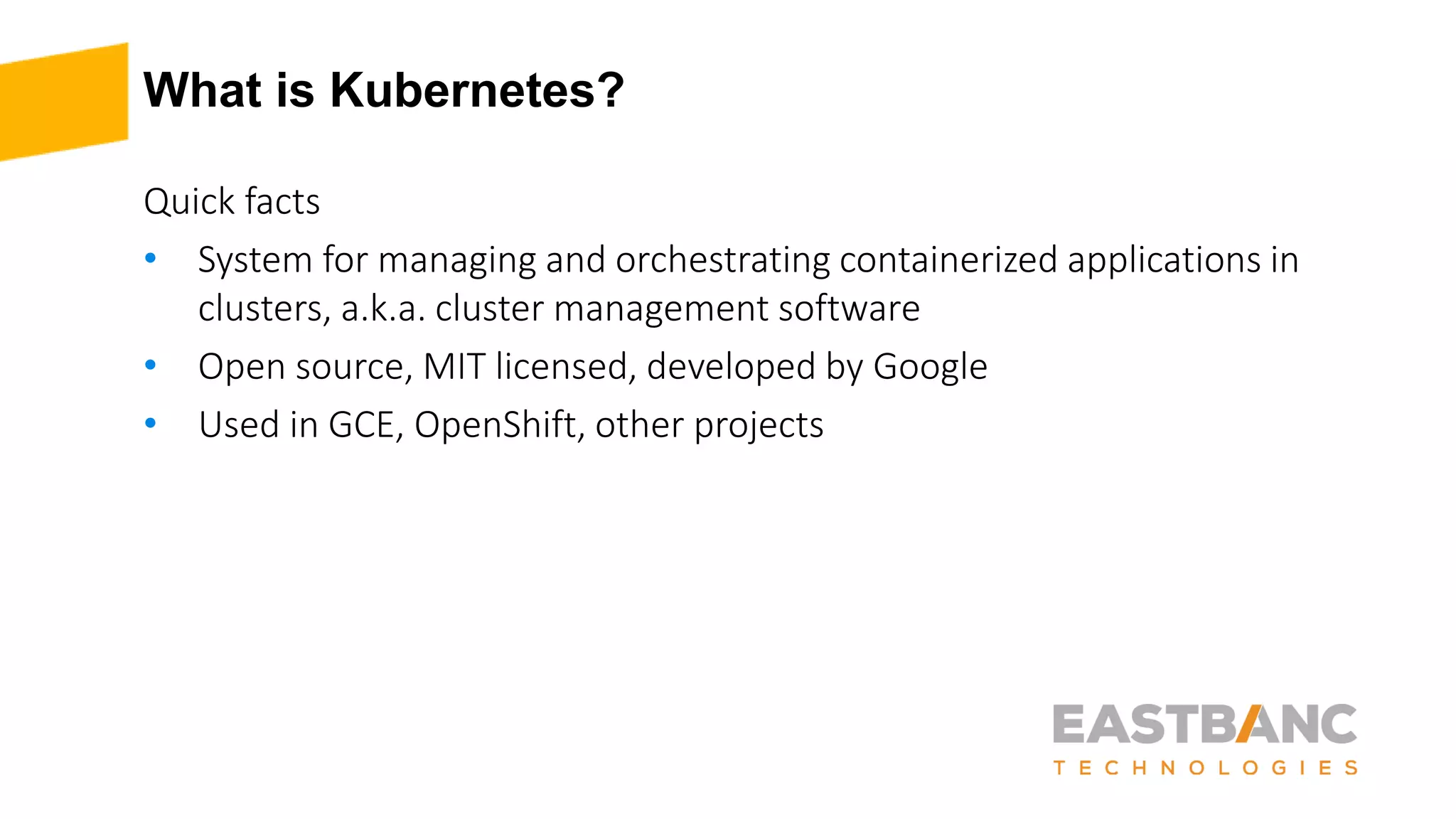 What is Kubernetes?
Quick facts
• System for managing and orchestrating containerized applications in
clusters, a.k.a. cluster management software
• Open source, MIT licensed, developed by Google
• Used in GCE, OpenShift, other projects
 