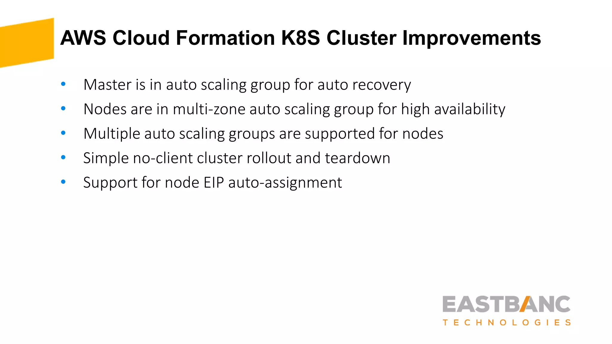 AWS Cloud Formation K8S Cluster Improvements
• Master is in auto scaling group for auto recovery
• Nodes are in multi-zone auto scaling group for high availability
• Multiple auto scaling groups are supported for nodes
• Simple no-client cluster rollout and teardown
• Support for node EIP auto-assignment
 