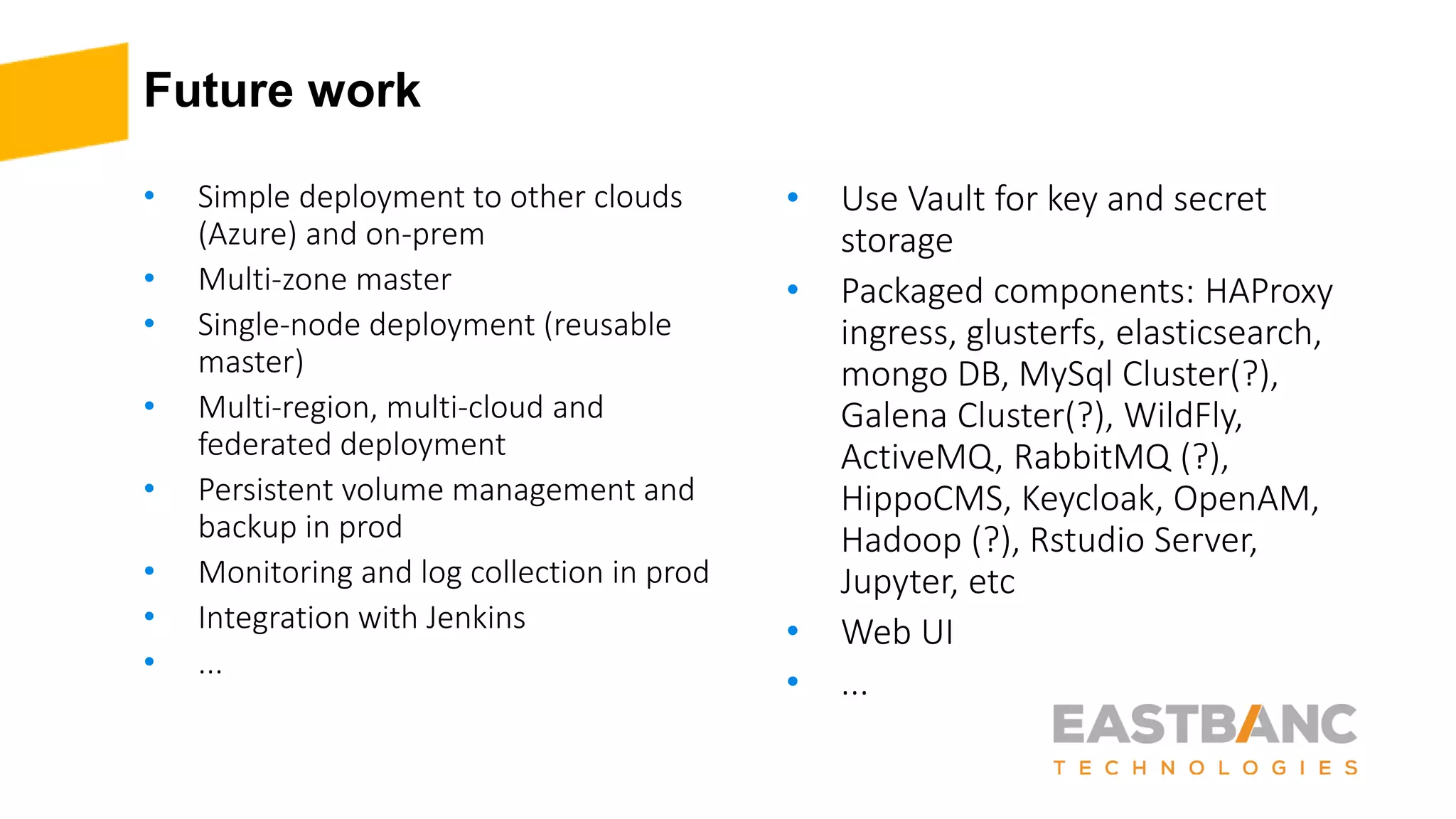 Future work
• Simple deployment to other clouds
(Azure) and on-prem
• Multi-zone master
• Single-node deployment (reusable
master)
• Multi-region, multi-cloud and
federated deployment
• Persistent volume management and
backup in prod
• Monitoring and log collection in prod
• Integration with Jenkins
• ...
• Use Vault for key and secret
storage
• Packaged components: HAProxy
ingress, glusterfs, elasticsearch,
mongo DB, MySql Cluster(?),
Galena Cluster(?), WildFly,
ActiveMQ, RabbitMQ (?),
HippoCMS, Keycloak, OpenAM,
Hadoop (?), Rstudio Server,
Jupyter, etc
• Web UI
• ...
 