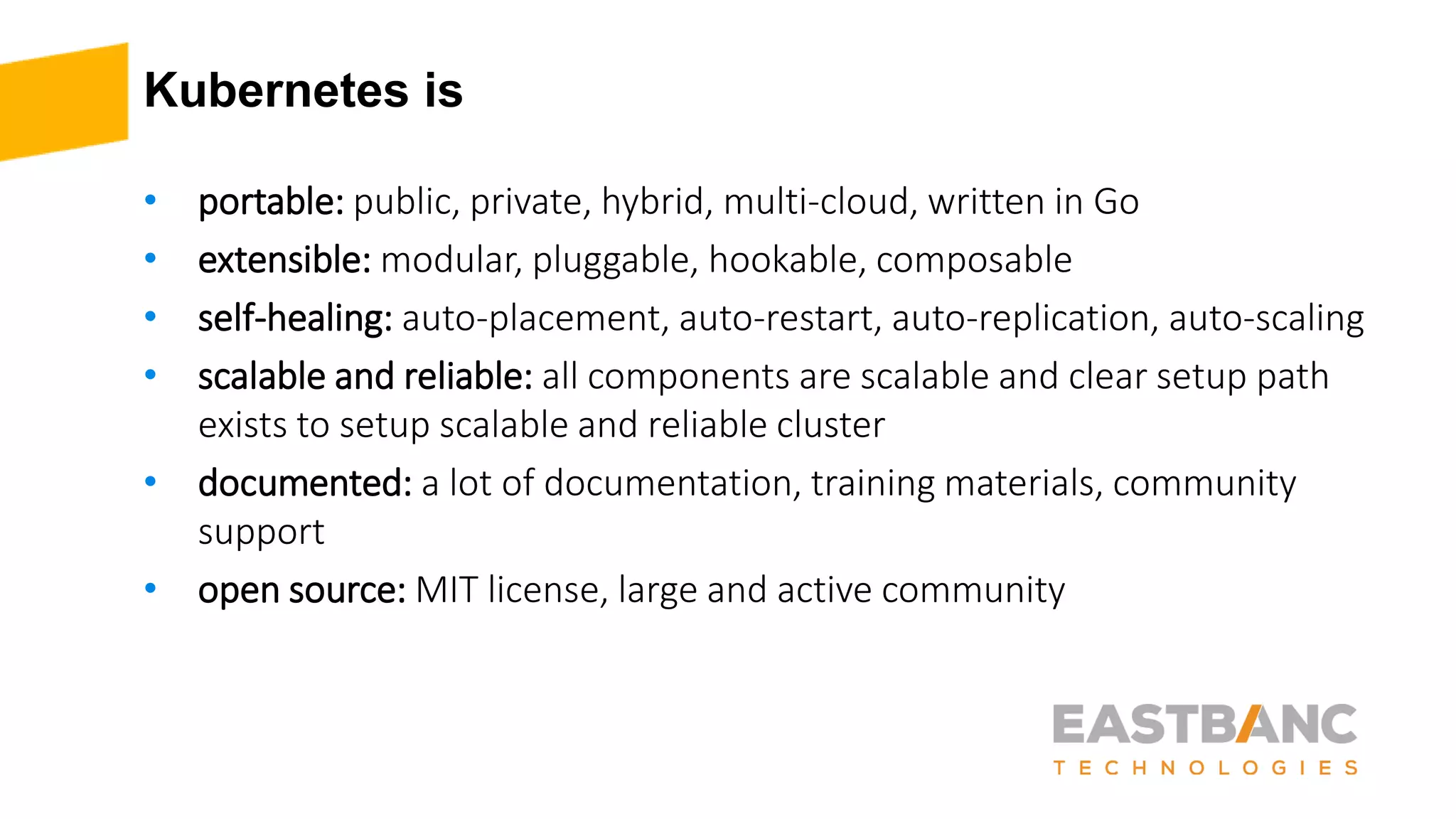 Kubernetes is
• portable: public, private, hybrid, multi-cloud, written in Go
• extensible: modular, pluggable, hookable, composable
• self-healing: auto-placement, auto-restart, auto-replication, auto-scaling
• scalable and reliable: all components are scalable and clear setup path
exists to setup scalable and reliable cluster
• documented: a lot of documentation, training materials, community
support
• open source: MIT license, large and active community
 