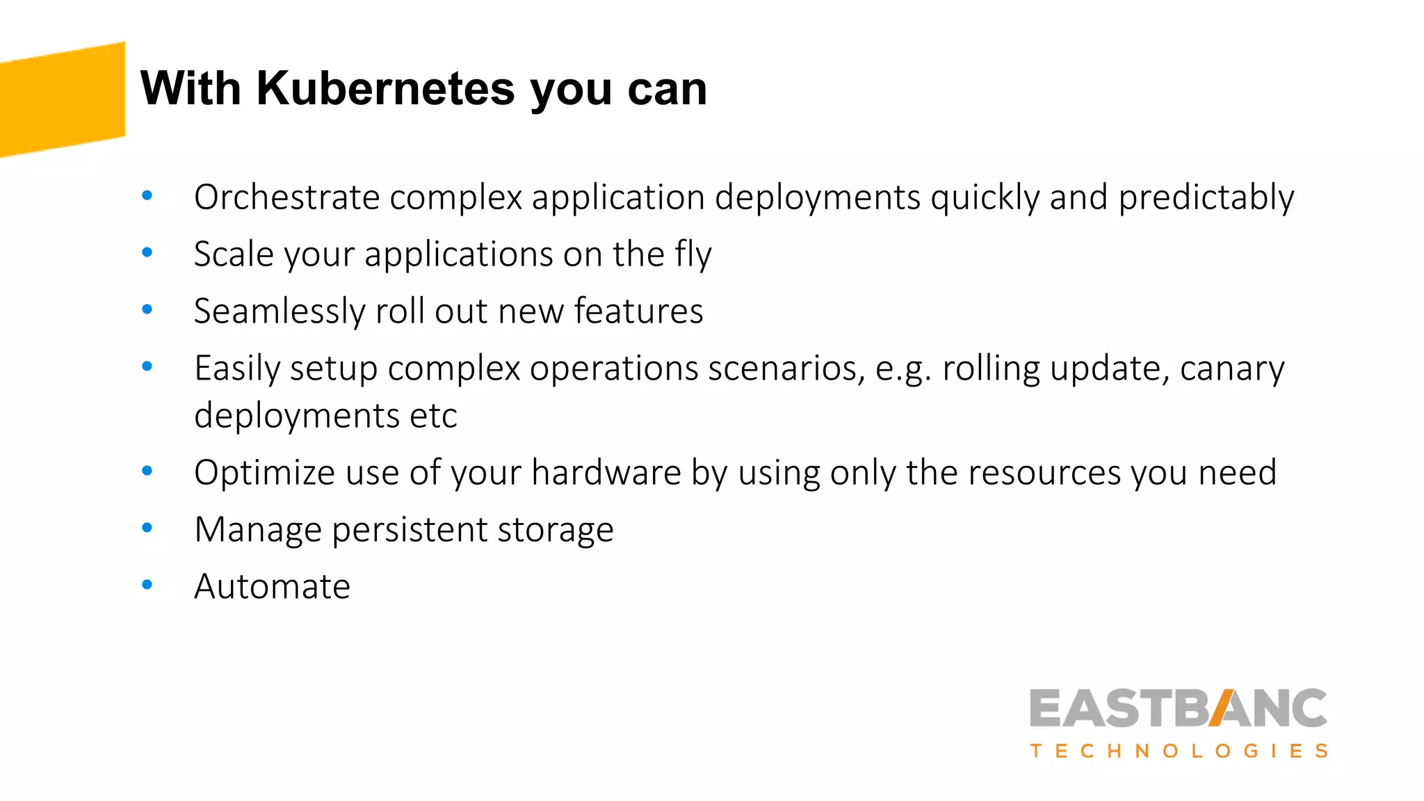 With Kubernetes you can
• Orchestrate complex application deployments quickly and predictably
• Scale your applications on the fly
• Seamlessly roll out new features
• Easily setup complex operations scenarios, e.g. rolling update, canary
deployments etc
• Optimize use of your hardware by using only the resources you need
• Manage persistent storage
• Automate
 