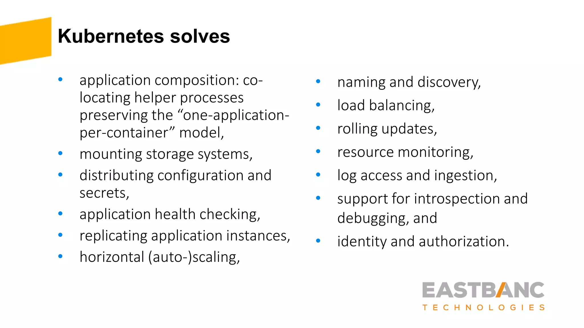 Kubernetes solves
• application composition: co-
locating helper processes
preserving the “one-application-
per-container” model,
• mounting storage systems,
• distributing configuration and
secrets,
• application health checking,
• replicating application instances,
• horizontal (auto-)scaling,
• naming and discovery,
• load balancing,
• rolling updates,
• resource monitoring,
• log access and ingestion,
• support for introspection and
debugging, and
• identity and authorization.
 