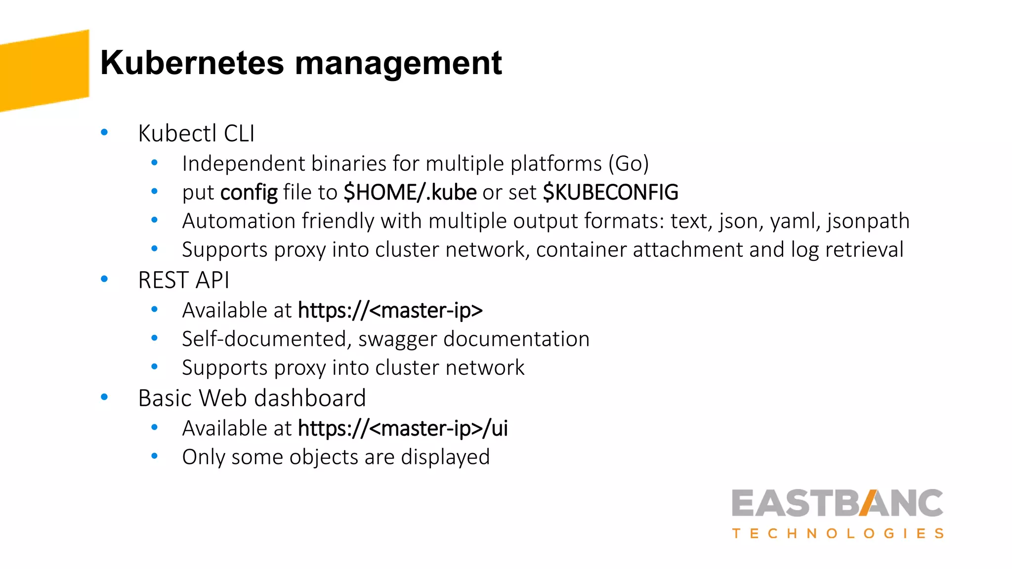 Kubernetes management
• Kubectl CLI
• Independent binaries for multiple platforms (Go)
• put config file to $HOME/.kube or set $KUBECONFIG
• Automation friendly with multiple output formats: text, json, yaml, jsonpath
• Supports proxy into cluster network, container attachment and log retrieval
• REST API
• Available at https://<master-ip>
• Self-documented, swagger documentation
• Supports proxy into cluster network
• Basic Web dashboard
• Available at https://<master-ip>/ui
• Only some objects are displayed
 