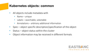 Kubernetes objects: common
• All objects include metadata with
• Name – unique
• Labels – searchable, selectable
• Annotations – arbitrary additional information
• Spec – object specific description/specification of the object
• Status – object status within the cluster
• Object information may be received in different formats
 