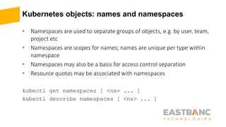 Kubernetes objects: names and namespaces
• Namespaces are used to separate groups of objects, e.g. by user, team,
project etc
• Namespaces are scopes for names; names are unique per type within
namespace
• Namespaces may also be a basis for access control separation
• Resource quotas may be associated with namespaces
kubectl get namespaces [ <ns> ... ]
kubectl describe namespaces [ <ns> ... ]
 