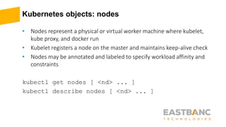 Kubernetes objects: nodes
• Nodes represent a physical or virtual worker machine where kubelet,
kube proxy, and docker run
• Kubelet registers a node on the master and maintains keep-alive check
• Nodes may be annotated and labeled to specify workload affinity and
constraints
kubectl get nodes [ <nd> ... ]
kubectl describe nodes [ <nd> ... ]
 