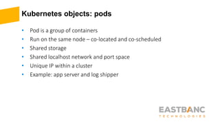 Kubernetes objects: pods
• Pod is a group of containers
• Run on the same node – co-located and co-scheduled
• Shared storage
• Shared localhost network and port space
• Unique IP within a cluster
• Example: app server and log shipper
 