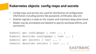 Kubernetes objects: config maps and secrets
• Config maps and secrets are used for distribution of configuration
information including secrets like password, certificates, keys etc
• Kubelet registers a node on the master and maintains keep-alive check
• Nodes may be annotated and labeled to specify workload affinity and
constraints
kubectl get configmaps [ <cm> ... ]
kubectl describe configmaps [ <cm> ... ]
kubectl get secrets [ <sc> ... ]
kubectl describe secrets [ <sc> ... ]
 