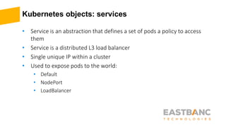 Kubernetes objects: services
• Service is an abstraction that defines a set of pods a policy to access
them
• Service is a distributed L3 load balancer
• Single unique IP within a cluster
• Used to expose pods to the world:
• Default
• NodePort
• LoadBalancer
 