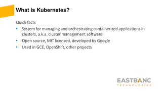 What is Kubernetes?
Quick facts
• System for managing and orchestrating containerized applications in
clusters, a.k.a. cluster management software
• Open source, MIT licensed, developed by Google
• Used in GCE, OpenShift, other projects
 
