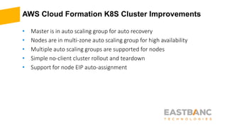 AWS Cloud Formation K8S Cluster Improvements
• Master is in auto scaling group for auto recovery
• Nodes are in multi-zone auto scaling group for high availability
• Multiple auto scaling groups are supported for nodes
• Simple no-client cluster rollout and teardown
• Support for node EIP auto-assignment
 