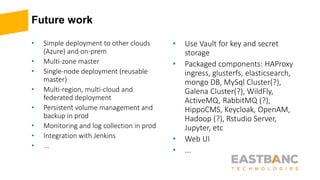 Future work
• Simple deployment to other clouds
(Azure) and on-prem
• Multi-zone master
• Single-node deployment (reusable
master)
• Multi-region, multi-cloud and
federated deployment
• Persistent volume management and
backup in prod
• Monitoring and log collection in prod
• Integration with Jenkins
• ...
• Use Vault for key and secret
storage
• Packaged components: HAProxy
ingress, glusterfs, elasticsearch,
mongo DB, MySql Cluster(?),
Galena Cluster(?), WildFly,
ActiveMQ, RabbitMQ (?),
HippoCMS, Keycloak, OpenAM,
Hadoop (?), Rstudio Server,
Jupyter, etc
• Web UI
• ...
 
