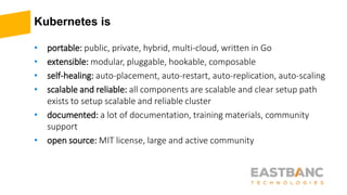 Kubernetes is
• portable: public, private, hybrid, multi-cloud, written in Go
• extensible: modular, pluggable, hookable, composable
• self-healing: auto-placement, auto-restart, auto-replication, auto-scaling
• scalable and reliable: all components are scalable and clear setup path
exists to setup scalable and reliable cluster
• documented: a lot of documentation, training materials, community
support
• open source: MIT license, large and active community
 