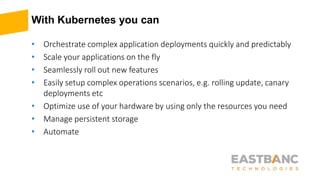 With Kubernetes you can
• Orchestrate complex application deployments quickly and predictably
• Scale your applications on the fly
• Seamlessly roll out new features
• Easily setup complex operations scenarios, e.g. rolling update, canary
deployments etc
• Optimize use of your hardware by using only the resources you need
• Manage persistent storage
• Automate
 