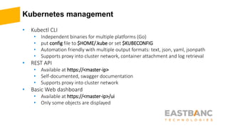 Kubernetes management
• Kubectl CLI
• Independent binaries for multiple platforms (Go)
• put config file to $HOME/.kube or set $KUBECONFIG
• Automation friendly with multiple output formats: text, json, yaml, jsonpath
• Supports proxy into cluster network, container attachment and log retrieval
• REST API
• Available at https://<master-ip>
• Self-documented, swagger documentation
• Supports proxy into cluster network
• Basic Web dashboard
• Available at https://<master-ip>/ui
• Only some objects are displayed
 