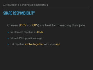 ANTIPATTERN # 6: PROPOSED SOLUTION # 2
SHARE RESPONSIBILITY
CI users (DEVs or OPs) are best for managing their jobs
▸ Implement Pipeline as Code
▸ Store CI/CD pipelines in git
▸ Let pipeline evolve together with your app
 