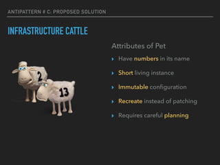 ANTIPATTERN # C: PROPOSED SOLUTION
INFRASTRUCTURE CATTLE
Attributes of Pet
▸ Have numbers in its name
▸ Short living instance
▸ Immutable conﬁguration
▸ Recreate instead of patching
▸ Requires careful planning
 