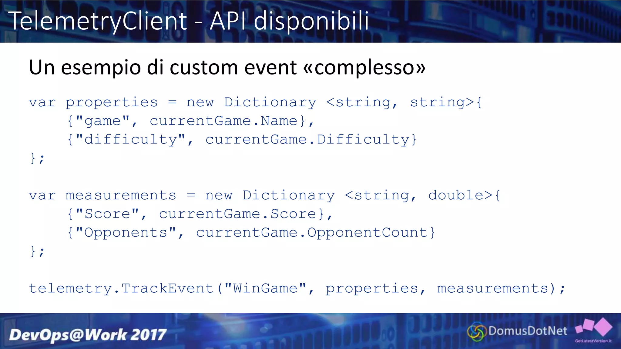 TelemetryClient - API disponibili
var properties = new Dictionary <string, string>{
{"game", currentGame.Name},
{"difficulty", currentGame.Difficulty}
};
var measurements = new Dictionary <string, double>{
{"Score", currentGame.Score},
{"Opponents", currentGame.OpponentCount}
};
telemetry.TrackEvent("WinGame", properties, measurements);
Un esempio di custom event «complesso»
 
