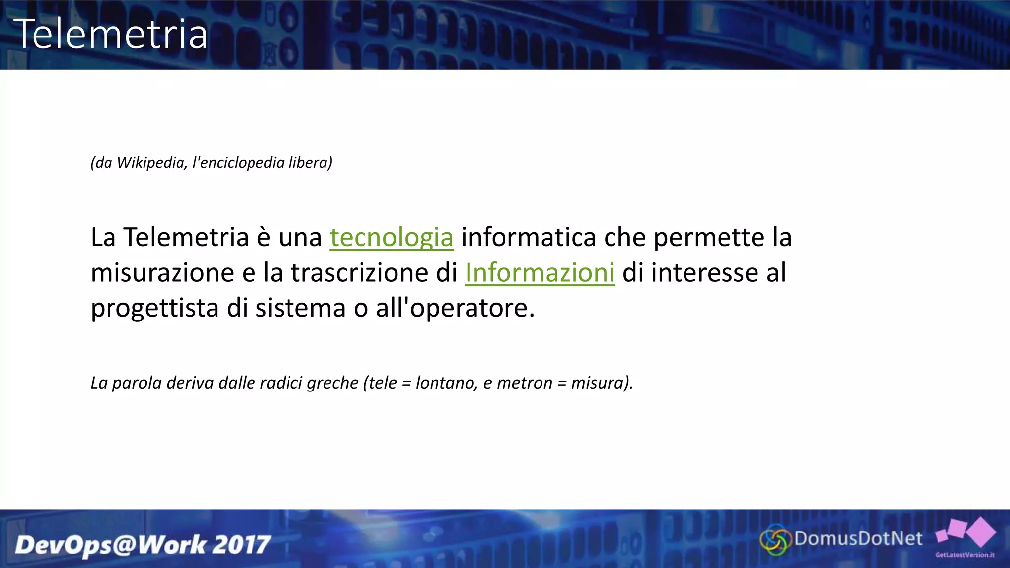 Telemetria
(da Wikipedia, l'enciclopedia libera)
La Telemetria è una tecnologia informatica che permette la
misurazione e la trascrizione di Informazioni di interesse al
progettista di sistema o all'operatore.
La parola deriva dalle radici greche (tele = lontano, e metron = misura).
 