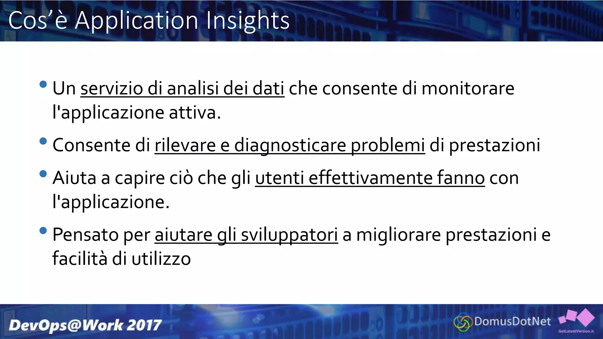 Cos’è Application Insights
•Un servizio di analisi dei dati che consente di monitorare
l'applicazione attiva.
•Consente di rilevare e diagnosticare problemi di prestazioni
•Aiuta a capire ciò che gli utenti effettivamente fanno con
l'applicazione.
•Pensato per aiutare gli sviluppatori a migliorare prestazioni e
facilità di utilizzo
 