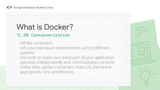 TL;DR Containerization
- VM like containers
- Lets you reproduce environments across different
systems
- Has tools to make sure every part of your application
operates independently and communicates correctly
- Unlike VMs; docker containers share OS and where
appropriate, bins and libraries.
What is Docker?
