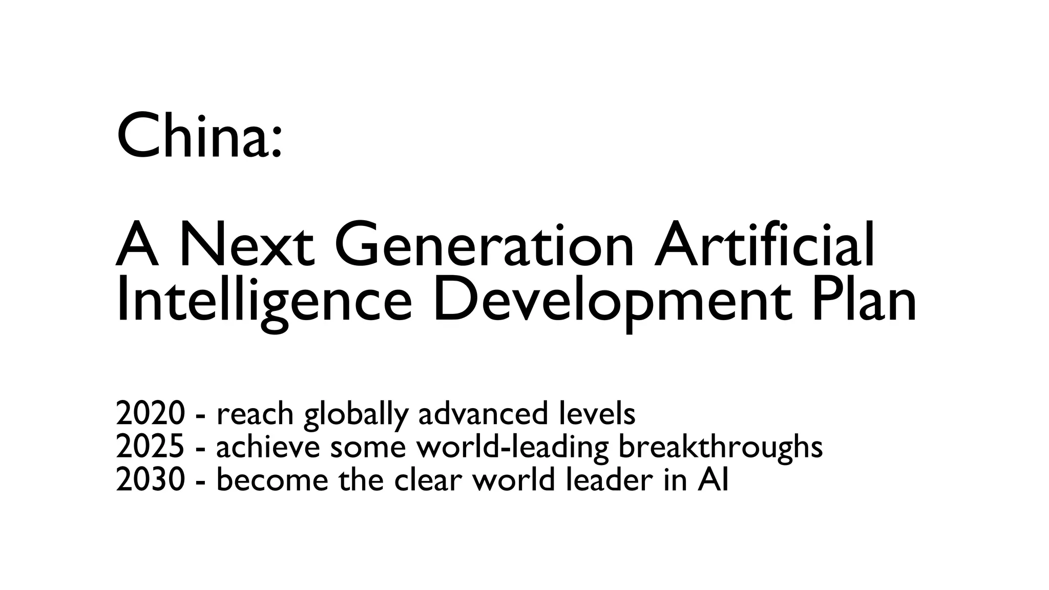 China:
A Next Generation Artificial
Intelligence Development Plan
2020 - reach globally advanced levels
2025 - achieve some world-leading breakthroughs
2030 - become the clear world leader in AI