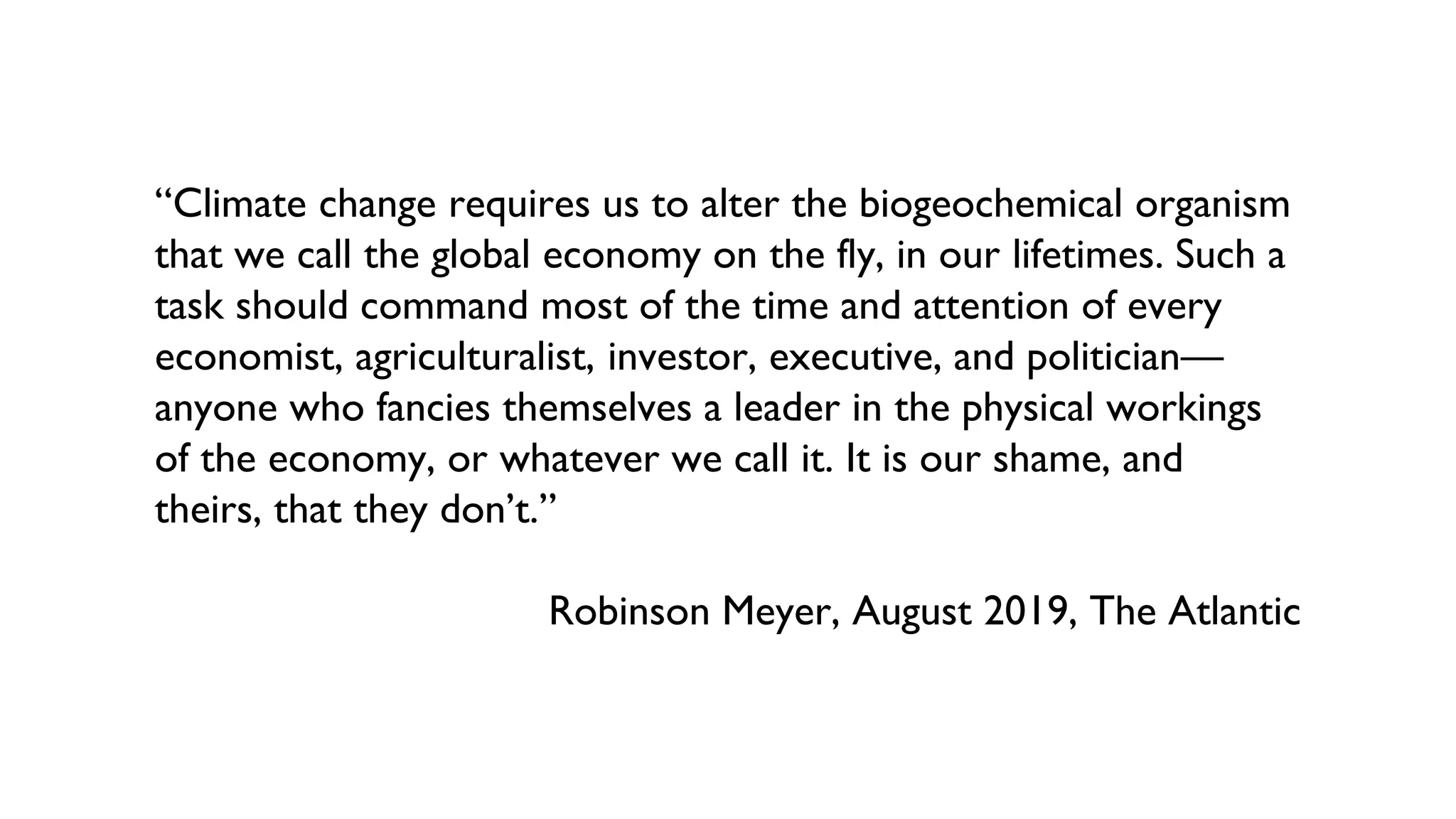 “Climate change requires us to alter the biogeochemical organism
that we call the global economy on the fly, in our lifetimes. Such a
task should command most of the time and attention of every
economist, agriculturalist, investor, executive, and politician—
anyone who fancies themselves a leader in the physical workings
of the economy, or whatever we call it. It is our shame, and
theirs, that they don’t.”
Robinson Meyer, August 2019, The Atlantic