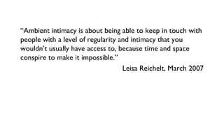 “Ambient intimacy is about being able to keep in touch with
people with a level of regularity and intimacy that you
wouldn’t usually have access to, because time and space
conspire to make it impossible.”
Leisa Reichelt, March 2007
 