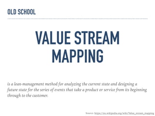 VALUE STREAM
MAPPING
is a lean-management method for analyzing the current state and designing a
future state for the series of events that take a product or service from its beginning
through to the customer.
Source: https://en.wikipedia.org/wiki/Value_stream_mapping
OLD SCHOOL
 