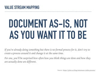 DOCUMENT AS-IS, NOT
AS YOU WANT IT TO BE
If you’re already doing something but there is no formal process for it, don’t try to
create a process around it and change it at the same time.
For one, you’ll be surprised how often how you think things are done and how they
are actually done are different.
Source: https://pilot.co/blog/minimum-viable-process/
VALUE STREAM MAPPING
 
