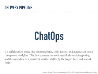 ChatOps
is a collaboration model that connects people, tools, process, and automation into a
transparent workflow. This flow connects the work needed, the work happening,
and the work done in a persistent location staffed by the people, bots, and related
tools.
Source: https://blogs.atlassian.com/2016/01/what-is-chatops-adoption-guide/
DELIVERY PIPELINE
 