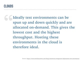 “Ideally test environments can be
spun up and down quickly and are
allocated on-demand. This gives the
lowest cost and the highest
throughput. Hosting these
environments in the cloud is
therefore ideal.
CLOUDS
Source: https://www.ravellosystems.com/blog/continuous-integration-deployment-test-automation/
 