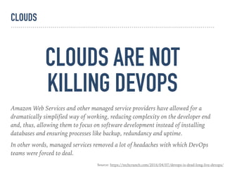 CLOUDS ARE NOT 
KILLING DEVOPS
Amazon Web Services and other managed service providers have allowed for a
dramatically simplified way of working, reducing complexity on the developer end
and, thus, allowing them to focus on software development instead of installing
databases and ensuring processes like backup, redundancy and uptime.
In other words, managed services removed a lot of headaches with which DevOps
teams were forced to deal.
Source: https://techcrunch.com/2016/04/07/devops-is-dead-long-live-devops/
CLOUDS
 