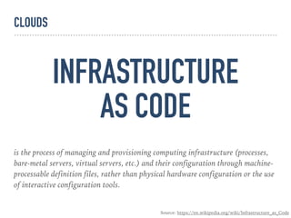 INFRASTRUCTURE
AS CODE
is the process of managing and provisioning computing infrastructure (processes,
bare-metal servers, virtual servers, etc.) and their configuration through machine-
processable definition files, rather than physical hardware configuration or the use
of interactive configuration tools.
Source: https://en.wikipedia.org/wiki/Infrastructure_as_Code
CLOUDS
 