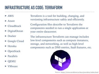 INFRASTRUCTURE AS CODE: TERRAFORM
➤ AWS
➤ Azure
➤ CloudStack
➤ DigitalOcean
➤ Docker
➤ Google Cloud
➤ Heroku
➤ OpenStack
➤ Parallels
➤ QEMU
➤ VMware
Terraform is a tool for building, changing, and
versioning infrastructure safely and eﬃciently.
Conﬁguration ﬁles describe to Terraform the
components needed to run a single application or
your entire datacenter.
The infrastructure Terraform can manage includes
low-level components such as compute instances,
storage, and networking, as well as high-level
components such as DNS entries, SaaS features, etc.
Source: https://www.terraform.io/docs/providers/index.html
 