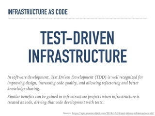 TEST-DRIVEN
INFRASTRUCTURE
In software development, Test Driven Development (TDD) is well recognized for
improving design, increasing code quality, and allowing refactoring and better
knowledge sharing.
Similar benefits can be gained in infrastructure projects when infrastructure is
treated as code, driving that code development with tests.
Source: https://spin.atomicobject.com/2014/10/28/test-driven-infrastructure-tdi/
INFRASTRUCTURE AS CODE
 