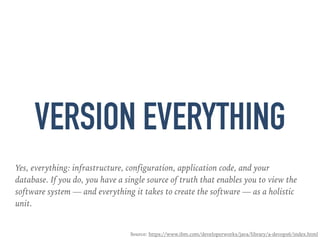 VERSION EVERYTHING
Yes, everything: infrastructure, configuration, application code, and your
database. If you do, you have a single source of truth that enables you to view the
software system — and everything it takes to create the software — as a holistic
unit.
Source: https://www.ibm.com/developerworks/java/library/a-devops6/index.html
 