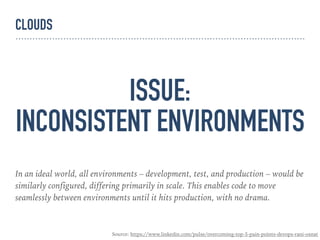ISSUE:
INCONSISTENT ENVIRONMENTS
In an ideal world, all environments – development, test, and production – would be
similarly configured, differing primarily in scale. This enables code to move
seamlessly between environments until it hits production, with no drama.
Source: https://www.linkedin.com/pulse/overcoming-top-5-pain-points-devops-rani-osnat
CLOUDS
 