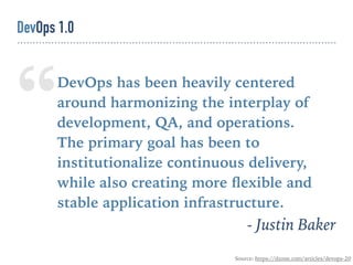 “DevOps has been heavily centered
around harmonizing the interplay of
development, QA, and operations. 
The primary goal has been to
institutionalize continuous delivery,
while also creating more ﬂexible and
stable application infrastructure.
- Justin Baker
Source: https://dzone.com/articles/devops-20
DevOps 1.0
 