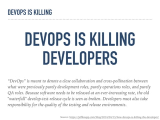 DEVOPS IS KILLING
DEVELOPERS
“DevOps” is meant to denote a close collaboration and cross-pollination between
what were previously purely development roles, purely operations roles, and purely
QA roles. Because software needs to be released at an ever-increasing rate, the old
"waterfall" develop-test-release cycle is seen as broken. Developers must also take
responsibility for the quality of the testing and release environments.
Source: https://jeffknupp.com/blog/2014/04/15/how-devops-is-killing-the-developer/
DEVOPS IS KILLING
 