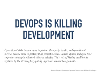 DEVOPS IS KILLING
DEVELOPMENT
Operational risks become more important than project risks, and operational
metrics become more important than project metrics. System uptime and cycle time
to production replace Earned Value or velocity. The stress of hitting deadlines is
replaced by the stress of firefighting in production and being on call.
Source: https://dzone.com/articles/devops-isnt-killing-developers
 