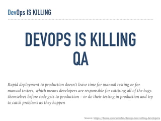 DEVOPS IS KILLING 
QA
Rapid deployment to production doesn't leave time for manual testing or for
manual testers, which means developers are responsible for catching all of the bugs
themselves before code gets to production – or do their testing in production and try
to catch problems as they happen
Source: https://dzone.com/articles/devops-isnt-killing-developers
DevOps IS KILLING
 