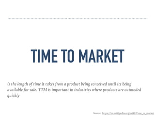 TIME TO MARKET
is the length of time it takes from a product being conceived until its being
available for sale. TTM is important in industries where products are outmoded
quickly
Source: https://en.wikipedia.org/wiki/Time_to_market
 